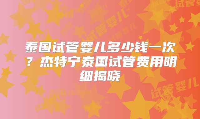 泰国试管婴儿多少钱一次？杰特宁泰国试管费用明细揭晓