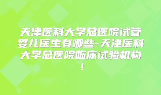 天津医科大学总医院试管婴儿医生有哪些-天津医科大学总医院临床试验机构！