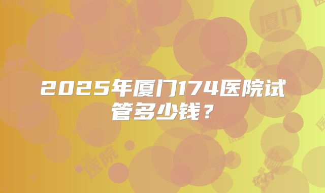 2025年厦门174医院试管多少钱？