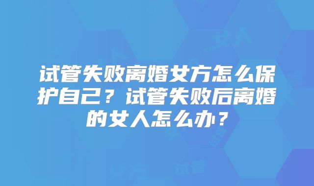 试管失败离婚女方怎么保护自己?试管失败后离婚的女人怎么办?