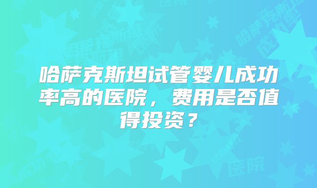 哈萨克斯坦试管婴儿成功率高的医院，费用是否值得投资？