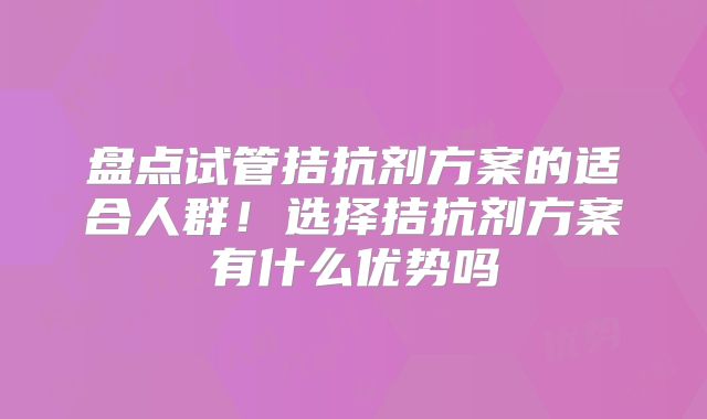 盘点试管拮抗剂方案的适合人群！选择拮抗剂方案有什么优势吗