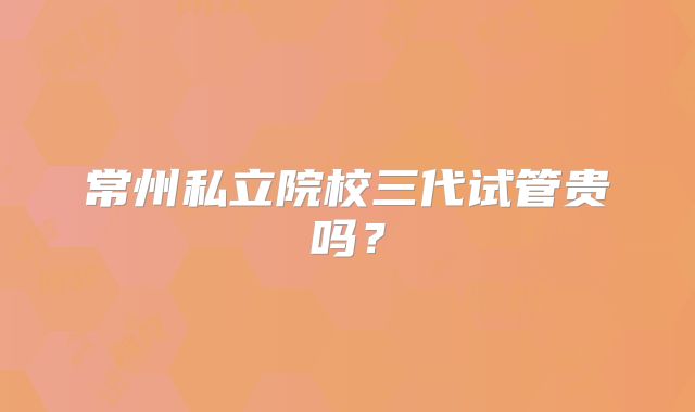 常州私立院校三代试管贵吗？