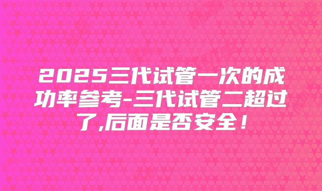 2025三代试管一次的成功率参考-三代试管二超过了,后面是否安全！
