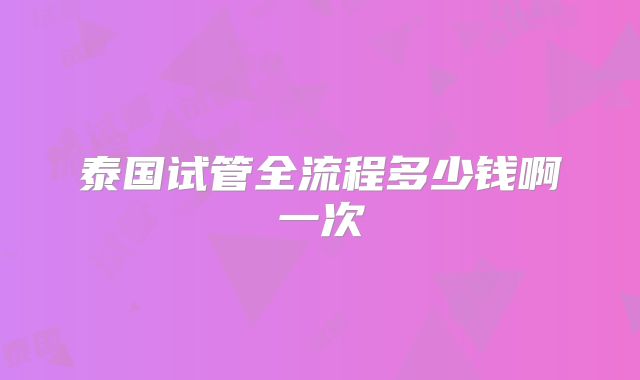 泰国试管全流程多少钱啊一次