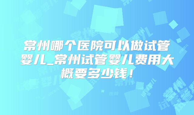 常州哪个医院可以做试管婴儿_常州试管婴儿费用大概要多少钱！