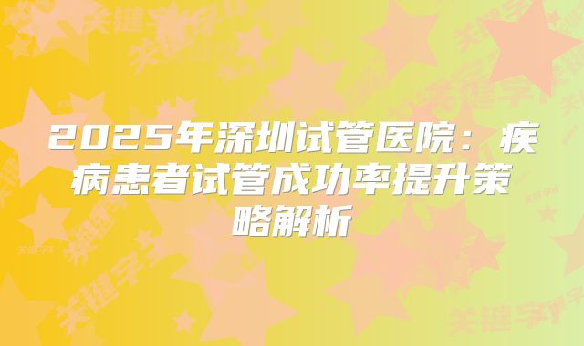 2025年深圳试管医院:疾病患者试管成功率提升策略解析