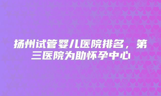 扬州试管婴儿医院排名,第三医院为助怀孕中心