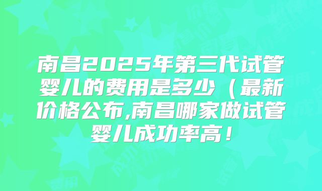 南昌2025年第三代试管婴儿的费用是多少（最新价格公布,南昌哪家做试管婴儿成功率高！