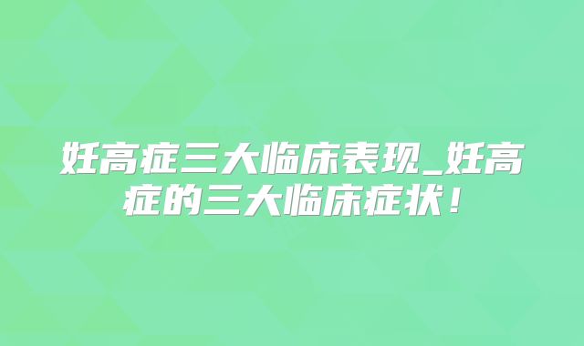 妊高症三大临床表现_妊高症的三大临床症状!