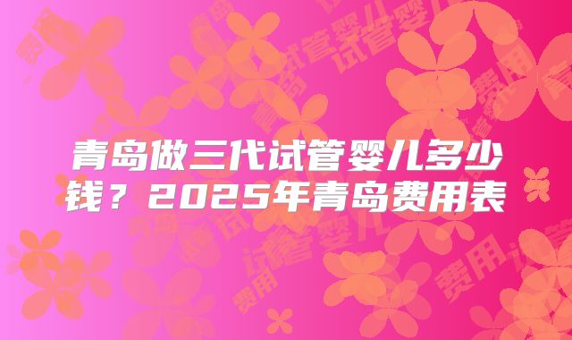 青岛做三代试管婴儿多少钱？2025年青岛费用表