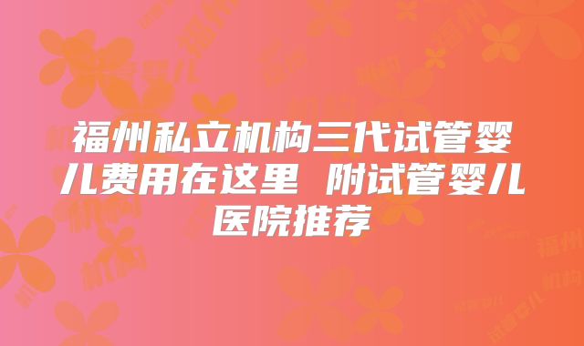 福州私立机构三代试管婴儿费用在这里 附试管婴儿医院推荐