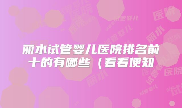 丽水试管婴儿医院排名前十的有哪些(看看便知