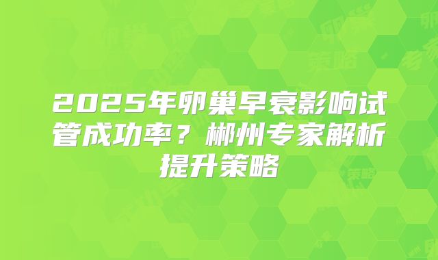 2025年卵巢早衰影响试管成功率？郴州专家解析提升策略