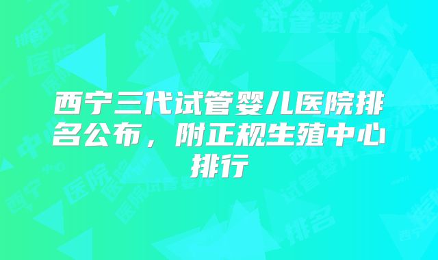 西宁三代试管婴儿医院排名公布，附正规生殖中心排行