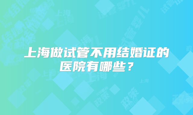上海做试管不用结婚证的医院有哪些?