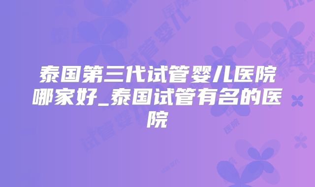 泰国第三代试管婴儿医院哪家好_泰国试管有名的医院