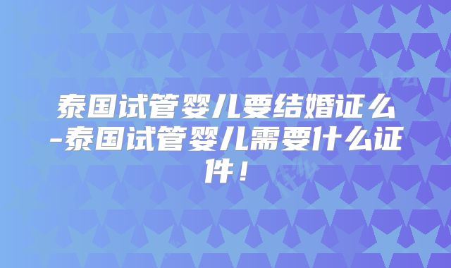 泰国试管婴儿要结婚证么-泰国试管婴儿需要什么证件!