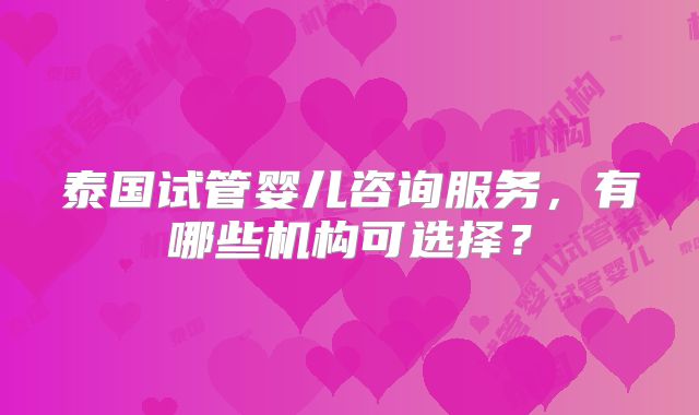 泰国试管婴儿咨询服务,有哪些机构可选择?
