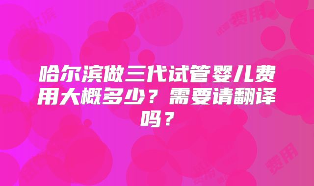 哈尔滨做三代试管婴儿费用大概多少?需要请翻译吗?