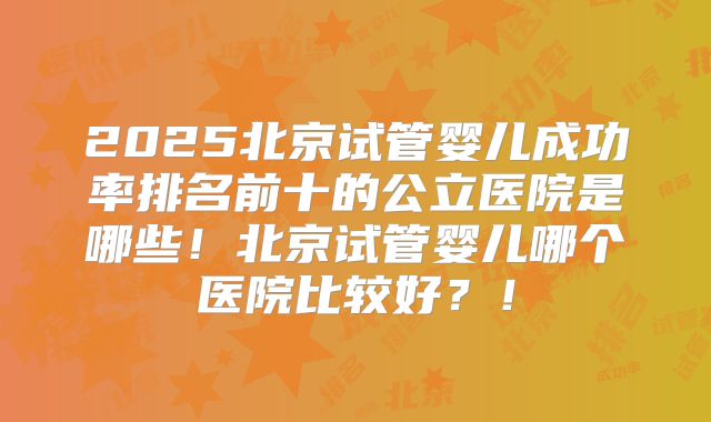 2025北京试管婴儿成功率排名前十的公立医院是哪些！北京试管婴儿哪个医院比较好？！