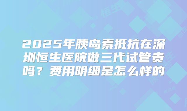 2025年胰岛素抵抗在深圳恒生医院做三代试管贵吗?费用明细是怎么样的