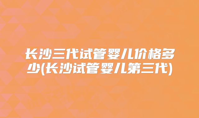 长沙三代试管婴儿价格多少(长沙试管婴儿第三代)