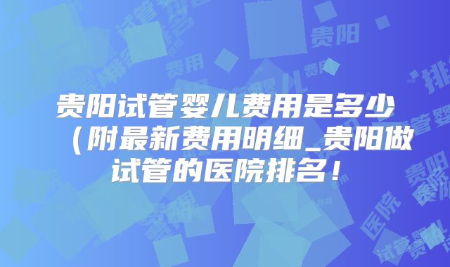 贵阳试管婴儿费用是多少（附最新费用明细_贵阳做试管的医院排名！