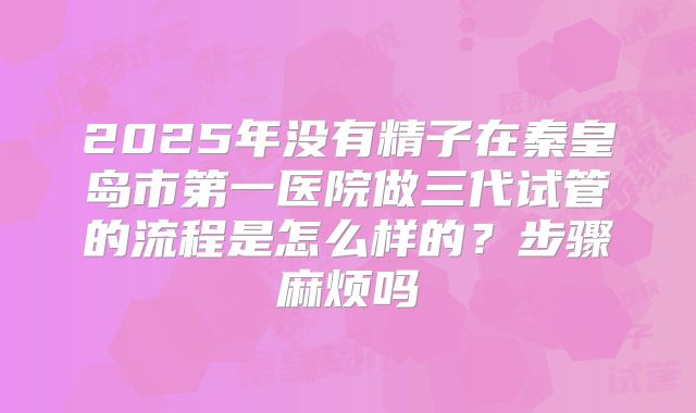 2025年没有精子在秦皇岛市第一医院做三代试管的流程是怎么样的?步骤麻烦吗