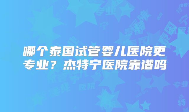 哪个泰国试管婴儿医院更专业？杰特宁医院靠谱吗