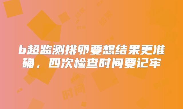 b超监测排卵要想结果更准确，四次检查时间要记牢