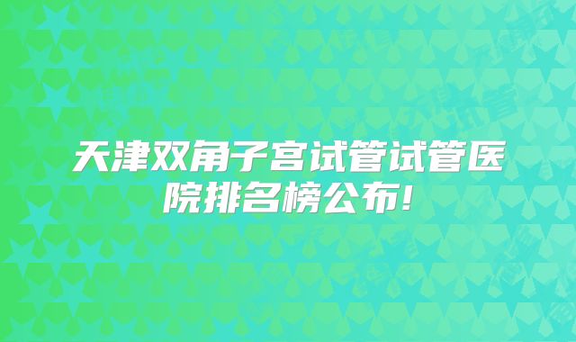 天津双角子宫试管试管医院排名榜公布!