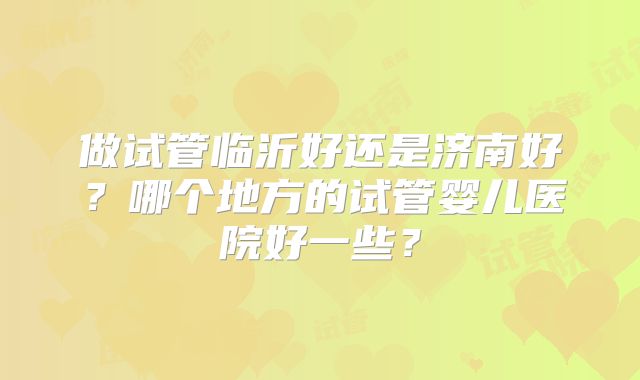 做试管临沂好还是济南好?哪个地方的试管婴儿医院好一些?