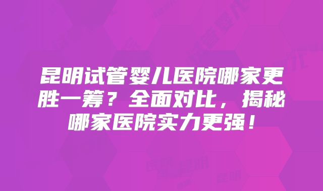 昆明试管婴儿医院哪家更胜一筹？全面对比，揭秘哪家医院实力更强！