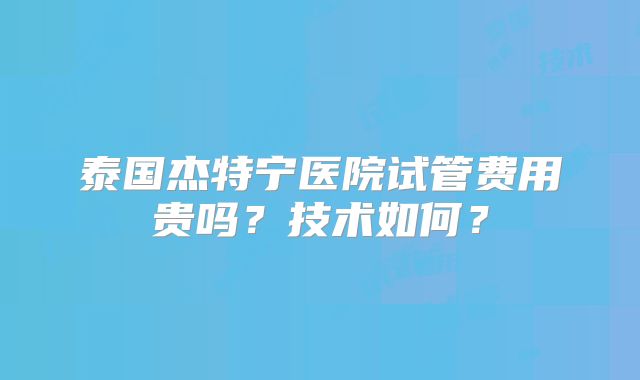 泰国杰特宁医院试管费用贵吗?技术如何?