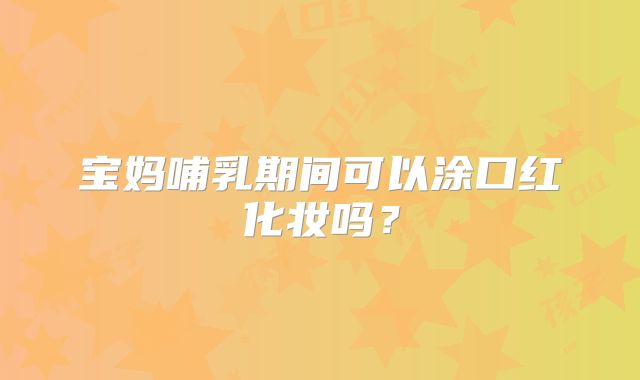 宝妈哺乳期间可以涂口红化妆吗？