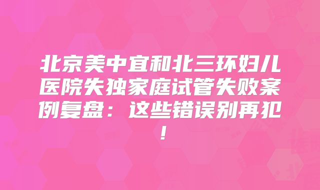 北京美中宜和北三环妇儿医院失独家庭试管失败案例复盘:这些错误别再犯!