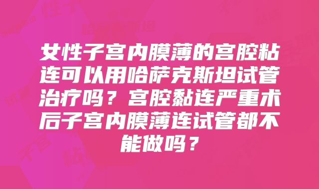 女性子宫内膜薄的宫腔粘连可以用哈萨克斯坦试管治疗吗？宫腔黏连严重术后子宫内膜薄连试管都不能做吗？