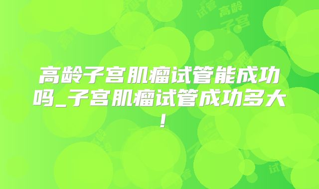 高龄子宫肌瘤试管能成功吗_子宫肌瘤试管成功多大！
