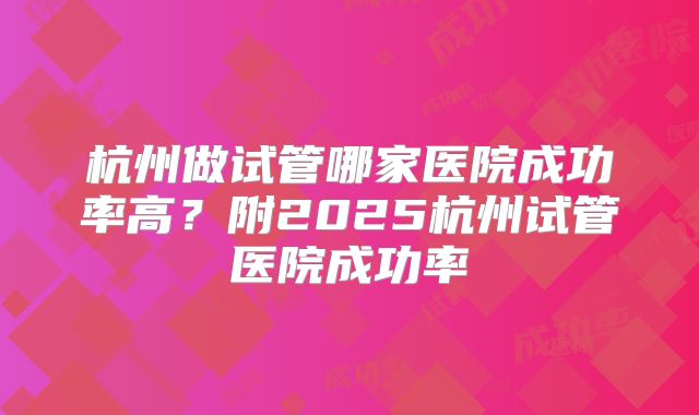 杭州做试管哪家医院成功率高？附2025杭州试管医院成功率