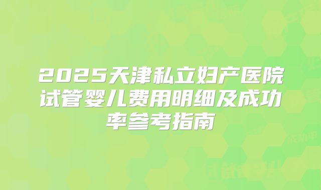 2025天津私立妇产医院试管婴儿费用明细及成功率参考指南