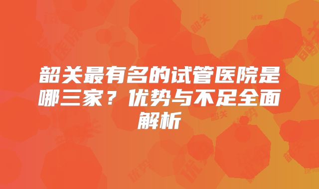 韶关最有名的试管医院是哪三家？优势与不足全面解析