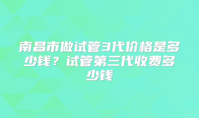 南昌市做试管3代价格是多少钱？试管第三代收费多少钱