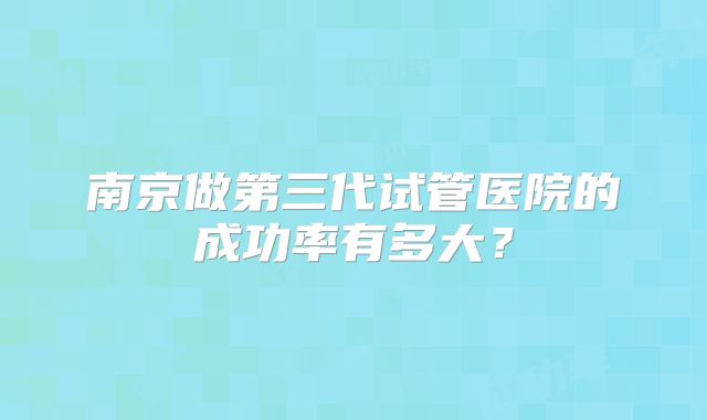 南京做第三代试管医院的成功率有多大?