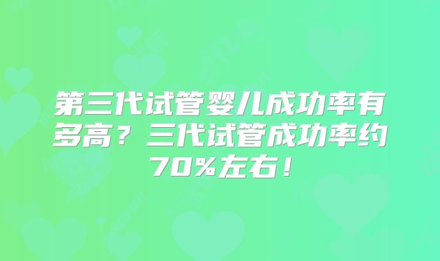 第三代试管婴儿成功率有多高？三代试管成功率约70%左右！