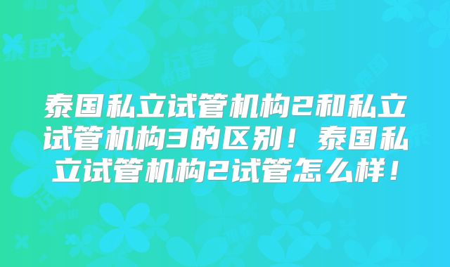 泰国私立试管机构2和私立试管机构3的区别！泰国私立试管机构2试管怎么样！