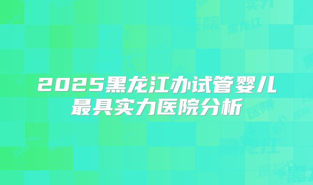 2025黑龙江办试管婴儿最具实力医院分析