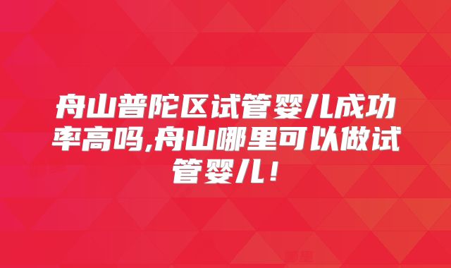 舟山普陀区试管婴儿成功率高吗,舟山哪里可以做试管婴儿！