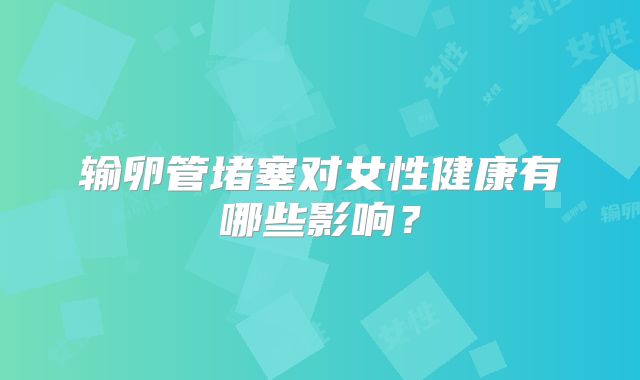 输卵管堵塞对女性健康有哪些影响？