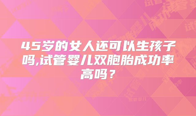 45岁的女人还可以生孩子吗,试管婴儿双胞胎成功率高吗？